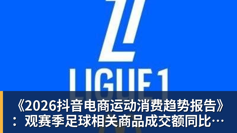 《2026抖音电商运动消费趋势报告》：观赛季足球相关商品成交额同比增长113%