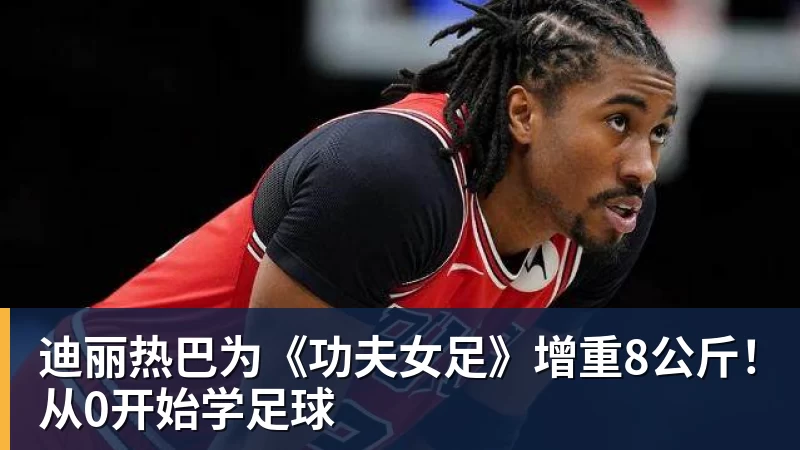 迪丽热巴为《功夫女足》增重8公斤！从0开始学足球
