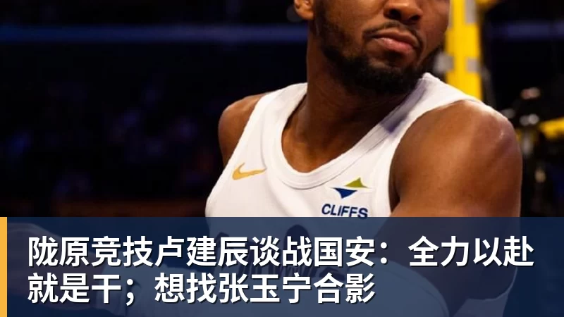 陇原竞技卢建辰谈战国安：全力以赴就是干；想找张玉宁合影