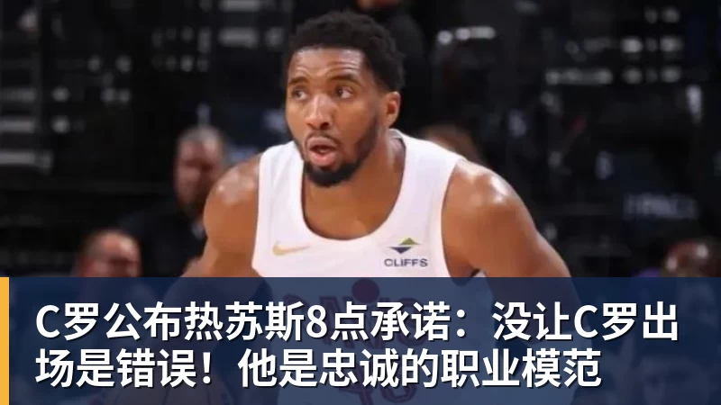 C罗公布热苏斯8点承诺：没让C罗出场是错误！他是忠诚的职业模范